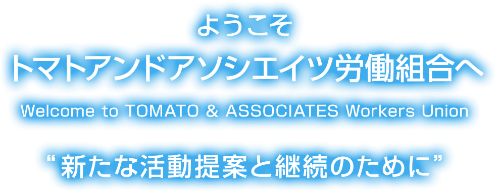 ようこそ トマトアンドアソシエイツ労働組合へ Welcome to TOMATO & ASSOCIATES Workers Union “新たな活動提案と継続のために”